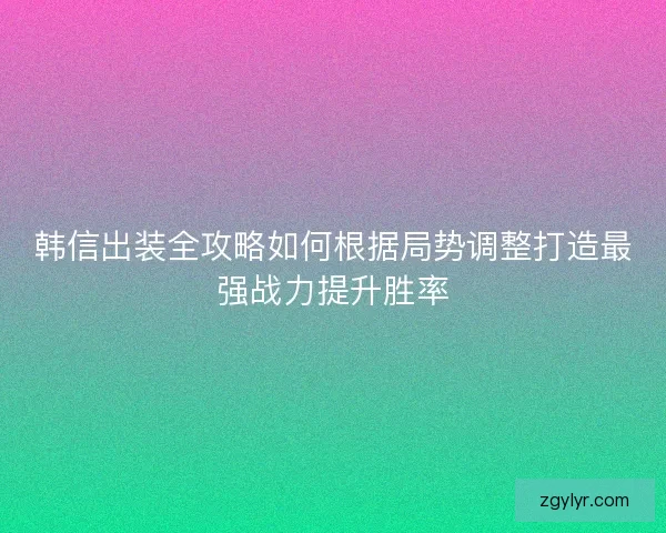 韩信出装全攻略如何根据局势调整打造最强战力提升胜率
