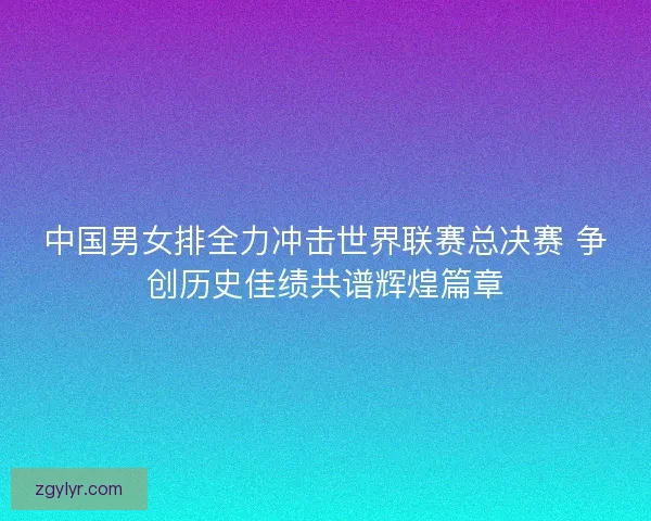 中国男女排全力冲击世界联赛总决赛 争创历史佳绩共谱辉煌篇章