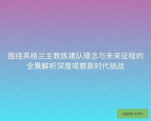 围绕英格兰主教练建队理念与未来征程的全景解析深度观察新时代挑战 围绕英格兰主教练建队理念与未来征程的全景解析深度观察新时代挑战