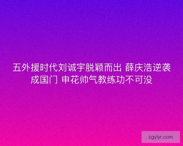 五外援时代刘诚宇脱颖而出 薛庆浩逆袭成国门 申花帅气教练功不可没
