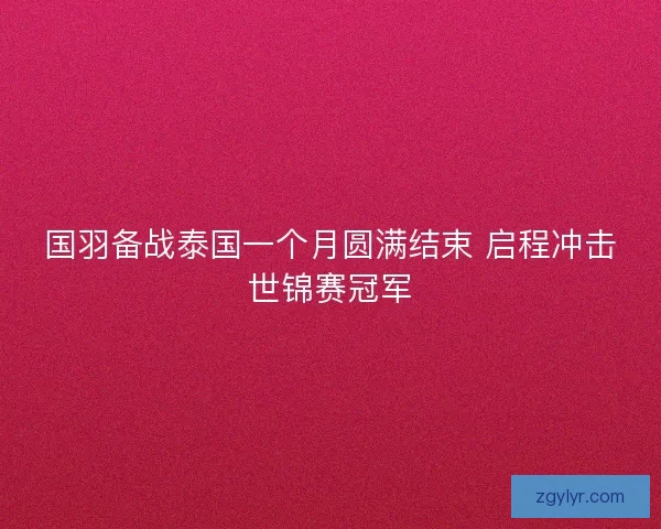 国羽备战泰国一个月圆满结束 启程冲击世锦赛冠军