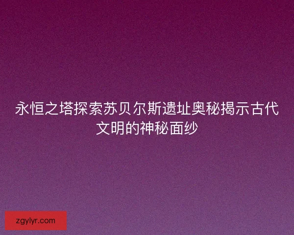 永恒之塔探索苏贝尔斯遗址奥秘揭示古代文明的神秘面纱
