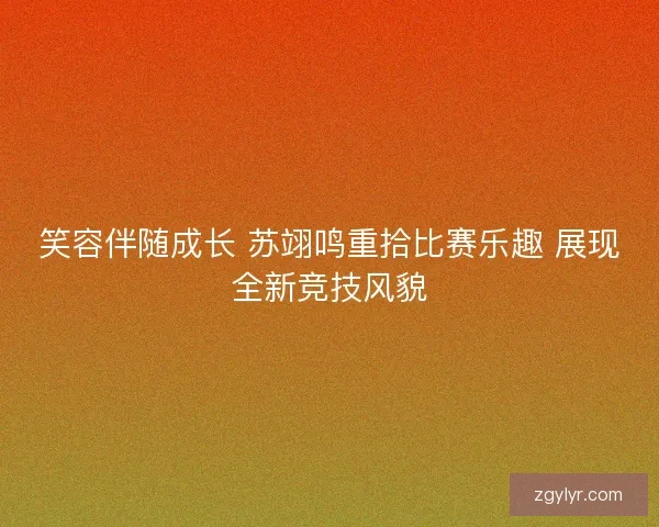 笑容伴随成长 苏翊鸣重拾比赛乐趣 展现全新竞技风貌 笑容伴随成长 苏翊鸣重拾比赛乐趣 展现全新竞技风貌
