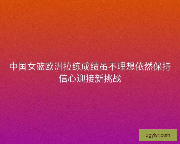 中国女篮欧洲拉练成绩虽不理想依然保持信心迎接新挑战 中国女篮欧洲拉练成绩虽不理想依然保持信心迎接新挑战