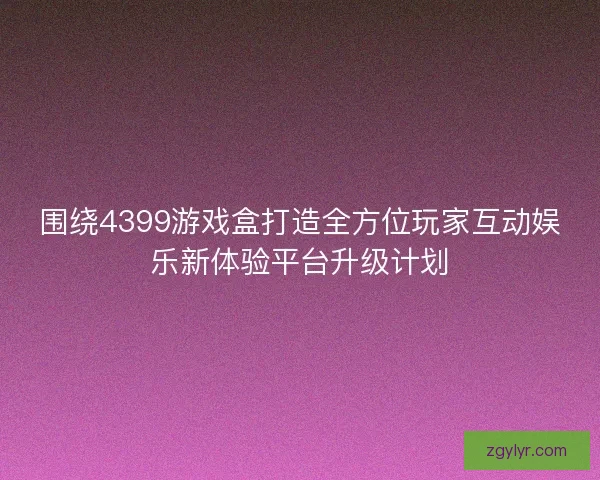 围绕4399游戏盒打造全方位玩家互动娱乐新体验平台升级计划 围绕4399游戏盒打造全方位玩家互动娱乐新体验平台升级计划