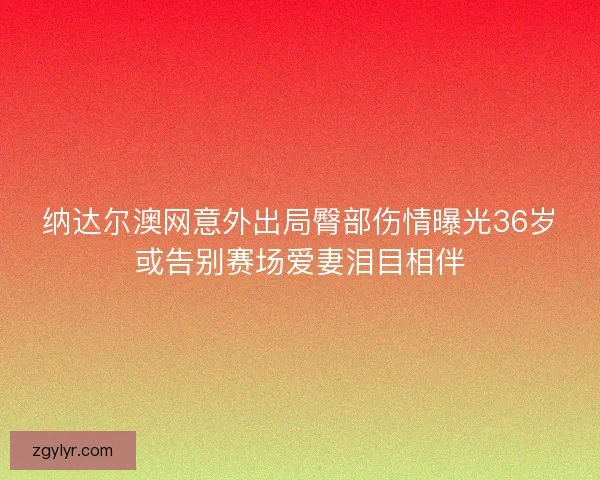 纳达尔澳网意外出局臀部伤情曝光36岁或告别赛场爱妻泪目相伴