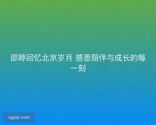 邵婷回忆北京岁月 感恩陪伴与成长的每一刻 邵婷回忆北京岁月 感恩陪伴与成长的每一刻