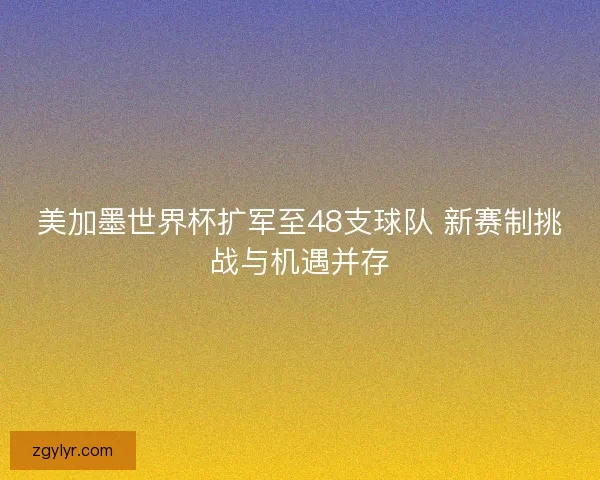 美加墨世界杯扩军至48支球队 新赛制挑战与机遇并存