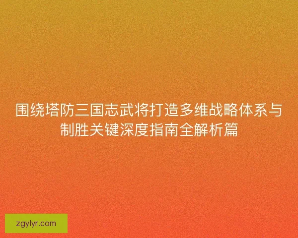 围绕塔防三国志武将打造多维战略体系与制胜关键深度指南全解析篇 围绕塔防三国志武将打造多维战略体系与制胜关键深度指南全解析篇