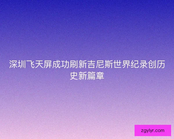 深圳飞天屏成功刷新吉尼斯世界纪录创历史新篇章 深圳飞天屏成功刷新吉尼斯世界纪录创历史新篇章