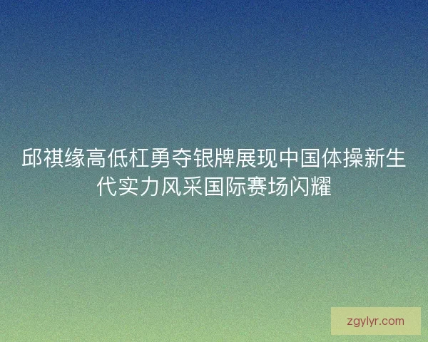 邱祺缘高低杠勇夺银牌展现中国体操新生代实力风采国际赛场闪耀 邱祺缘高低杠勇夺银牌展现中国体操新生代实力风采国际赛场闪耀