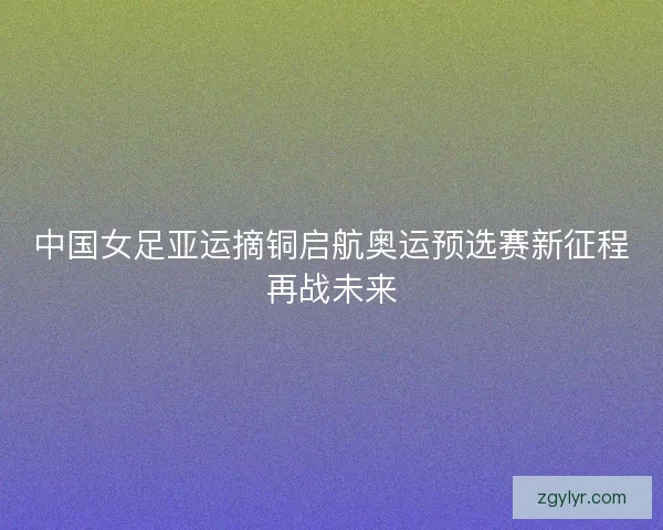 中国女足亚运摘铜启航奥运预选赛新征程再战未来 中国女足亚运摘铜启航奥运预选赛新征程再战未来