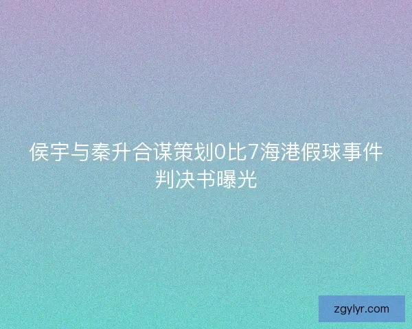 侯宇与秦升合谋策划0比7海港假球事件判决书曝光 侯宇与秦升合谋策划0比7海港假球事件判决书曝光