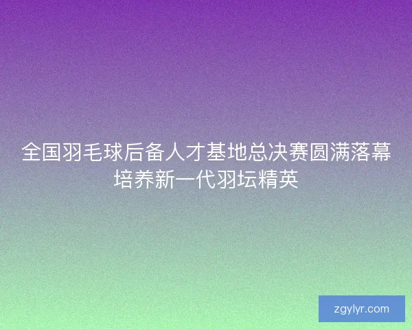 全国羽毛球后备人才基地总决赛圆满落幕培养新一代羽坛精英 全国羽毛球后备人才基地总决赛圆满落幕培养新一代羽坛精英