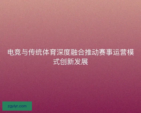 电竞与传统体育深度融合推动赛事运营模式创新发展 电竞与传统体育深度融合推动赛事运营模式创新发展